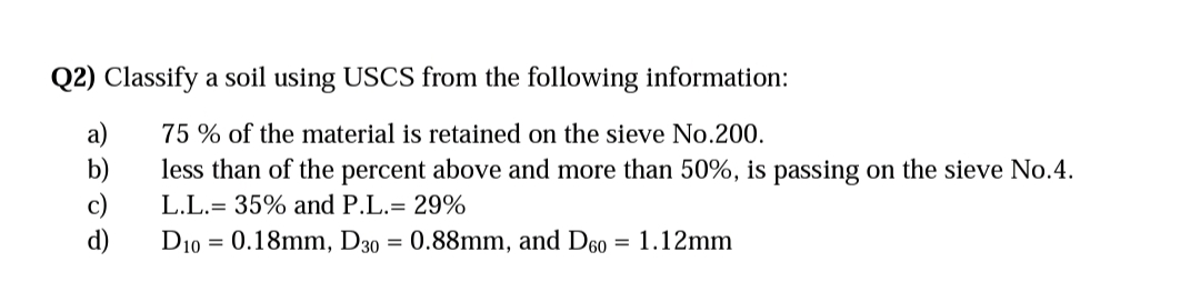 Q2) Classify a soil using USCS from the following information:
75% of the material is retained on the sieve No.200.
less than of the percent above and more than 50%, is passing on the sieve No.4.
L.L. 35% and P.L.= 29%
D10 0.18mm, D30 = 0.88mm, and D60 = 1.12mm
d)
