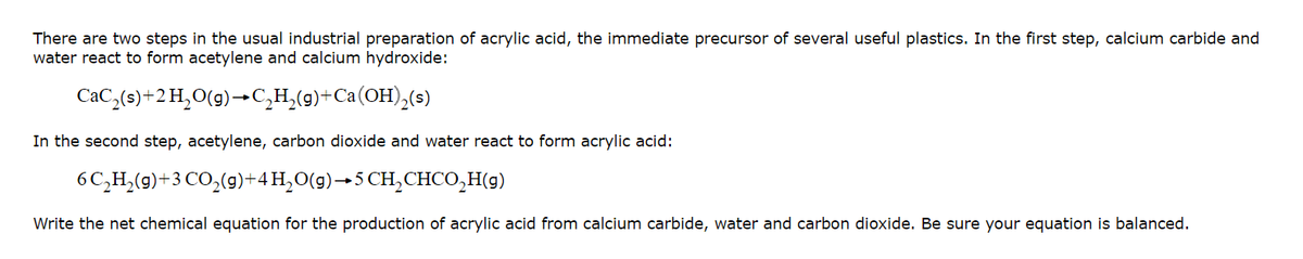 There are two steps in the usual industrial preparation of acrylic acid, the immediate precursor of several useful plastics. In the first step, calcium carbide and
water react to form acetylene and calcium hydroxide:
CaC,(s)+2H,0(9)→C,H,(9)+Ca(OH),(s)
In the second step, acetylene, carbon dioxide and water react to form acrylic acid:
6C,H,(9)+3 CO,(g)+4H,0(g)→5 CH,CHCO,H(9)
Write the net chemical equation for the production of acrylic acid from calcium carbide, water and carbon dioxide. Be sure your equation is balanced.
