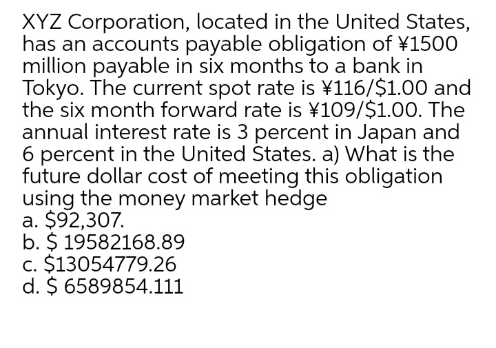 XYZ Corporation, located in the United States,
has an accounts payable obligation of ¥1500
million payable in six months to a bank in
Tokyo. The current spot rate is ¥116/$1.00 and
the six month forward rate is ¥109/$1.00. The
annual interest rate is 3 percent in Japan and
6 percent in the United States. a) What is the
future dollar cost of meeting this obligation
using the money market hedge
a. $92,307.
b. $ 19582168.89
c. $13054779.26
d. $ 6589854.111
