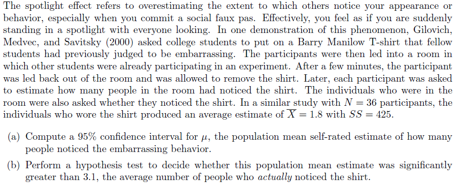 The spotlight effect refers to overestimating the extent to which others notice your appearance or
behavior, especially when you commit a social faux pas. Effectively, you feel as if you are suddenly
standing in a spotlight with everyone looking. In one demonstration of this phenomenon, Gilovich,
Medvec, and Savitsky (2000) asked college students to put on a Barry Manilow T-shirt that fellow
students had previously judged to be embarrassing. The participants were then led into a room in
which other students were already participating in an experiment. After a few minutes, the participant
was led back out of the room and was allowed to remove the shirt. Later, each participant was asked
to estimate how many people in the room had noticed the shirt. The individuals who were in the
room were also asked whether they noticed the shirt. In a similar study with N = 36 participants, the
individuals who wore the shirt produced an average estimate of X = 1.8 with SS = 425.
(a) Compute a 95% confidence interval for µ, the population mean self-rated estimate of how many
people noticed the embarrassing behavior.
(b) Perform a hypothesis test to decide whether this population mean estimate was significantly
greater than 3.1, the average number of people who actually noticed the shirt.