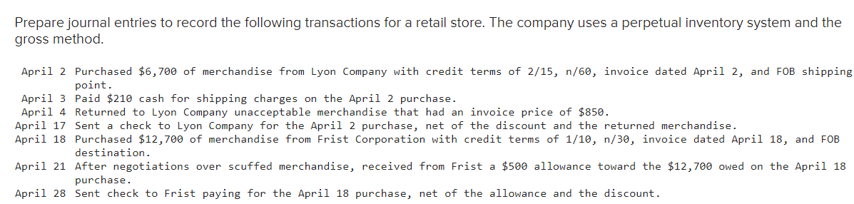 Prepare journal entries to record the following transactions for a retail store. The company uses a perpetual inventory system and the
gross method.
April 2 Purchased $6,700 of merchandise from Lyon Company with credit terms of 2/15, n/60, invoice dated April 2, and FOB shipping
point.
Paid $210 cash for shipping charges on the April 2 purchase.
April 3
April 4
Returned to Lyon Company unacceptable merchandise that had an invoice price of $850.
April 17 Sent a check to Lyon Company for the April 2 purchase, net of the discount and the returned merchandise.
April 18
Purchased $12,700 of merchandise from Frist Corporation with credit terms of 1/10, n/30, invoice dated April 18, and FOB
destination.
April 21 After negotiations over scuffed merchandise, received from Frist a $500 allowance toward the $12,700 owed on the April 18
purchase.
April 28 Sent check to Frist paying for the April 18 purchase, net of the allowance and the discount.
