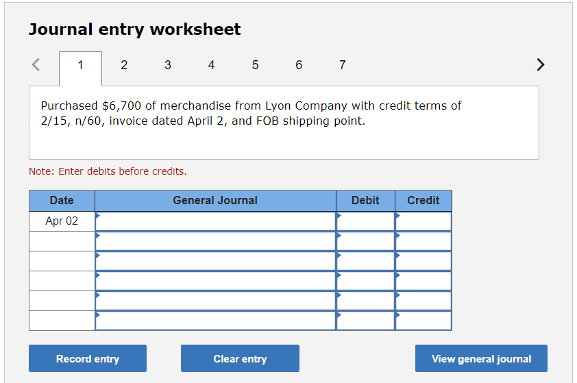Journal entry worksheet
<
1
2
Date
Apr 02
3
Purchased $6,700 of merchandise from Lyon Company with credit terms of
2/15, n/60, invoice dated April 2, and FOB shipping point.
Note: Enter debits before credits.
Record entry
4 5 6 7
General Journal
Clear entry
Debit
Credit
View general journal