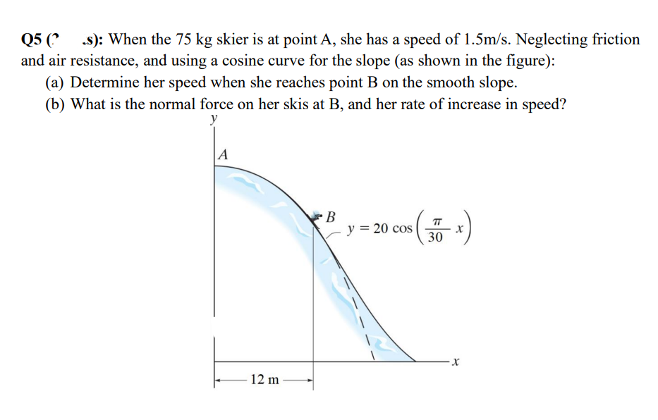 Q5 (? .s): When the 75 kg skier is at point A, she has a speed of 1.5m/s. Neglecting friction
and air resistance, and using a cosine curve for the slope (as shown in the figure):
(a) Determine her speed when she reaches point B on the smooth slope.
(b) What is the normal force on her skis at B, and her rate of increase in speed?
y
A
B
y = 20 cos
30
x
12 m
x