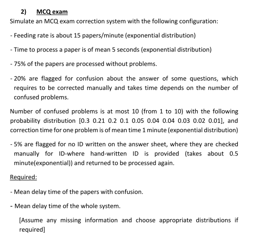 2) MCQ exam
Simulate an MCQ exam correction system with the following configuration:
- Feeding rate is about 15 papers/minute (exponential distribution)
- Time to process a paper is of mean 5 seconds (exponential distribution)
- 75% of the papers are processed without problems.
-20% are flagged for confusion about the answer of some questions, which
requires to be corrected manually and takes time depends on the number of
confused problems.
Number of confused problems is at most 10 (from 1 to 10) with the following
probability distribution [0.3 0.21 0.2 0.1 0.05 0.04 0.04 0.03 0.02 0.01], and
correction time for one problem is of mean time 1 minute (exponential distribution)
- 5% are flagged for no ID written on the answer sheet, where they are checked
manually for ID-where hand-written ID is provided (takes about 0.5
minute(exponential)) and returned to be processed again.
Required:
- Mean delay time of the papers with confusion.
- Mean delay time of the whole system.
[Assume any missing information and choose appropriate distributions if
required]