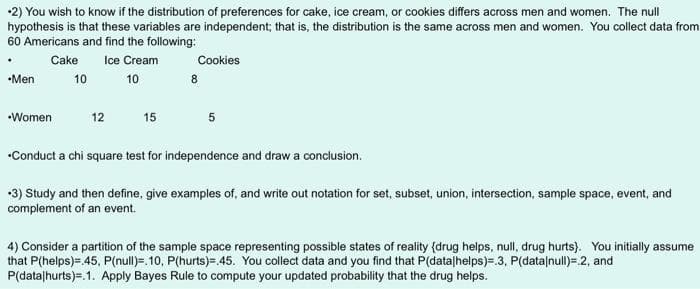 2) You wish to know if the distribution of preferences for cake, ice cream, or cookies differs across men and women. The null
hypothesis is that these variables are independent; that is, the distribution is the same across men and women. You collect data from
60 Americans and find the following:
Cake
Ice Cream
10
-Men
•Women
10
12
15
Cookies
8
5
•Conduct a chi square test for independence and draw a conclusion.
+3) Study and then define, give examples of, and write out notation for set, subset, union, intersection, sample space, event, and
complement of an event.
4) Consider a partition of the sample space representing possible states of reality (drug helps, null, drug hurts). You initially assume
that P(helps)=.45, P(null)=.10, P(hurts)=.45. You collect data and you find that P(data/helps)=.3, P(data null)= 2, and
P(data/hurts).1. Apply Bayes Rule to compute your updated probability that the drug helps.