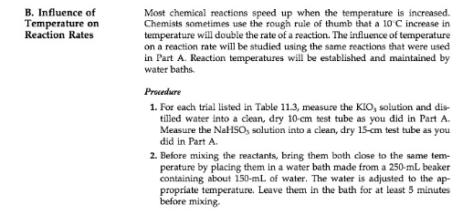 B. Influence of
Temperature on
Reaction Rates
Most chemical reactions speed up when the temperature is increased.
Chemists sometimes use the rough rule of thumb that a 10 C increase in
temperature will double the rate of a reaction. The influence of temperature
on a reaction rate will be studied using the same reactions that were used
in Part A. Reaction temperatures wil be established and maintained by
water baths.
Procedure
1. For each trial listed in Table 11.3, measure the KIO, solution and dis-
tilled water into a clean, dry 10-cm test tube as you did in Part A
Measure the NaHSOs solution into a clean, dry 15-cm test tube as you
did in Part A
2. Before mixing the reactants, bring them both close to the same tem-
perature by placing them in a water bath made from a 250-mL beaker
containing about 150-mL of water. The water is adjusted to the ap
propriate temperature. Leave them in the bath for at least 5 minutes
before mixing
