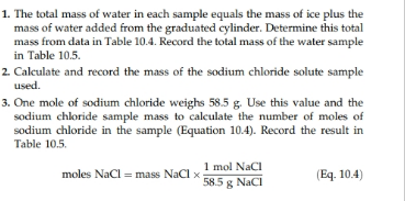 1. The total mass of water in each sample equals the mass of ice plus the
mass of water added from the graduated cylinder. Determine this total
mass from data in Table 10.4. Record the total mass of the water sample
in Table 10.5
2 Calculate and record the mass of the sodium chloride solute sample
used
3. One mole of sodium chloride weighs 58.5 g. Use this value and the
sodium chloride sample mass to calculate the number of moles of
sodium chloride in the sample (Equation 10.4). Record the result in
Table 10.5
1 mol NaCI
585g Naci
(Eq. 10.4)
moles NaCl mass NaCl x
