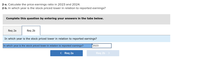 2-a. Calculate the price-earnings ratio in 2023 and 2024.
2-b. In which year is the stock priced lower in relation to reported earnings?
Complete this question by entering your answers in the tabs below.
Req 2a
Req 2b
In which year is the stock priced lower in relation to reported earnings?
In which year is the stock priced lower in relation to reported eamings?
2023
< Req 2a
Req 2b >
