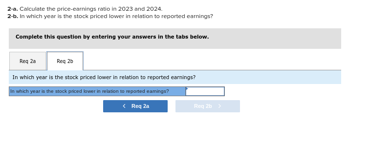 2-a. Calculate the price-earnings ratio in 2023 and 2024.
2-b. In which year is the stock priced lower in relation to reported earnings?
Complete this question by entering your answers in the tabs below.
Req 2a
Req 2b
In which year is the stock priced lower in relation to reported earnings?
In which year is the stock priced lower in relation to reported eamings?
< Req 2a
Req 2b >
