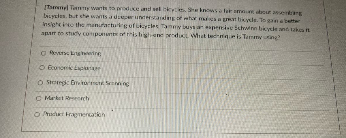 [Tammy] Tammy wants to produce and sell bicycles. She knows a fair amount about assembling
bicycles, but she wants a deeper understanding of what makes a great bicycle. To gain a better
insight into the manufacturing of bicycles, Tammy buys an expensive Schwinn bicycle and takes it
apart to study components of this high-end product. What technique is Tammy using?
Reverse Engineering
O Economic Espionage
O Strategic Environment Scanning
O Market Research
O Product Fragmentation
