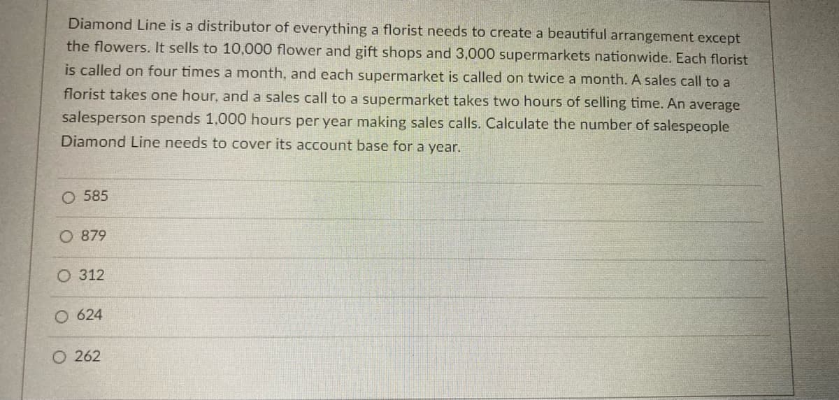 Diamond Line is a distributor of everything a florist needs to create a beautiful arrangement except
the flowers. It sells to 10,000 flower and gift shops and 3,000 supermarkets nationwide. Each florist
is called on four times a month, and each supermarket is called on twice a month. A sales call to a
florist takes one hour, and a sales call to a supermarket takes two hours of selling time. An average
salesperson spends 1,000 hours per year making sales calls. Calculate the number of salespeople
Diamond Line needs to cover its account base for a year.
O 585
O 879
O 312
624
O 262
