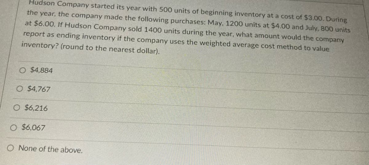Hudson Company started its year with 500 units of beginning inventory at a cost of $3.00. During
the
the
company made the following purchases: May, 1200 units at $4.00 and July, 800 units
at $6.00. If Hudson Company sold 1400 units during the year, what amount would the company
year,
report as ending inventory if the company uses the weighted average cost method to value
inventory? (round to the nearest dollar).
O $4,884
O $4,767
$6,216
$6,067
O None of the above.
