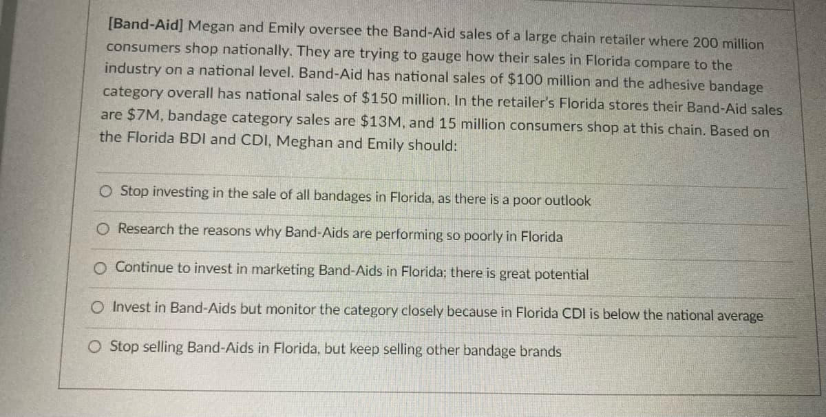 [Band-Aid] Megan and Emily oversee the Band-Aid sales of a large chain retailer where 200 million
consumers shop nationally. They are trying to gauge how their sales in Florida compare to the
industry on a national level. Band-Aid has national sales of $100 million and the adhesive bandage
category overall has national sales of $150 million. In the retailer's Florida stores their Band-Aid sales
are $7M, bandage category sales are $13M, and 15 million consumers shop at this chain. Based on
the Florida BDI and CDI, Meghan and Emily should:
O Stop investing in the sale of all bandages in Florida, as there is a poor outlook
O Research the reasons why Band-Aids are performing so poorly in Florida
O Continue to invest in marketing Band-Aids in Florida; there is great potential
O Invest in Band-Aids but monitor the category closely because in Florida CDI is below the national average
O Stop selling Band-Aids in Florida, but keep selling other bandage brands
