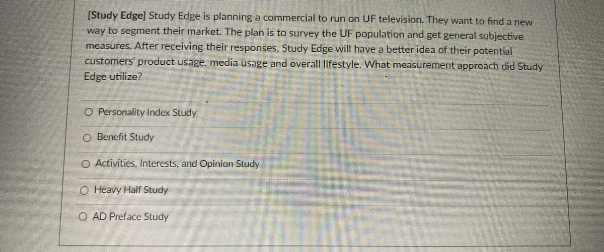 (Study Edge] Study Edge is planning a commercial to run on UF television. They want to find a new
way to segment their market. The plan is to survey the UF population and get general subjective
measures. After receiving their responses, Study Edge will have a better idea of their potential
customers product usage, media usage and overall lifestyle. What measurement approach did Study
Edge utilize?
O Personality Index Study
O Denefil Study
O Activities, Interests, and Opinion Study
O Heavy Half Study
O AD Preface Study
