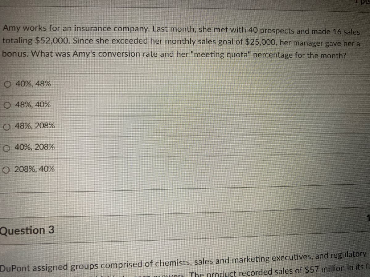 I pt
Amy works for an insurance company. Last month, she met with 40 prospects and made 16 sales
totaling $52,000. Since she exceeded her monthly sales goal of $25,000, her manager gave her a
bonus. What was Amy's conversion rate and her "meeting quota" percentage for the month?
O 40%, 48%
O 48%, 40%
O 48%, 208%
O 40%, 208%
O 208%, 40%
Question 3
DuPont assigned groups comprised of chemists, sales and marketing executives, and regulatory
Trowors The product recorded sales of $57 million in its fi
