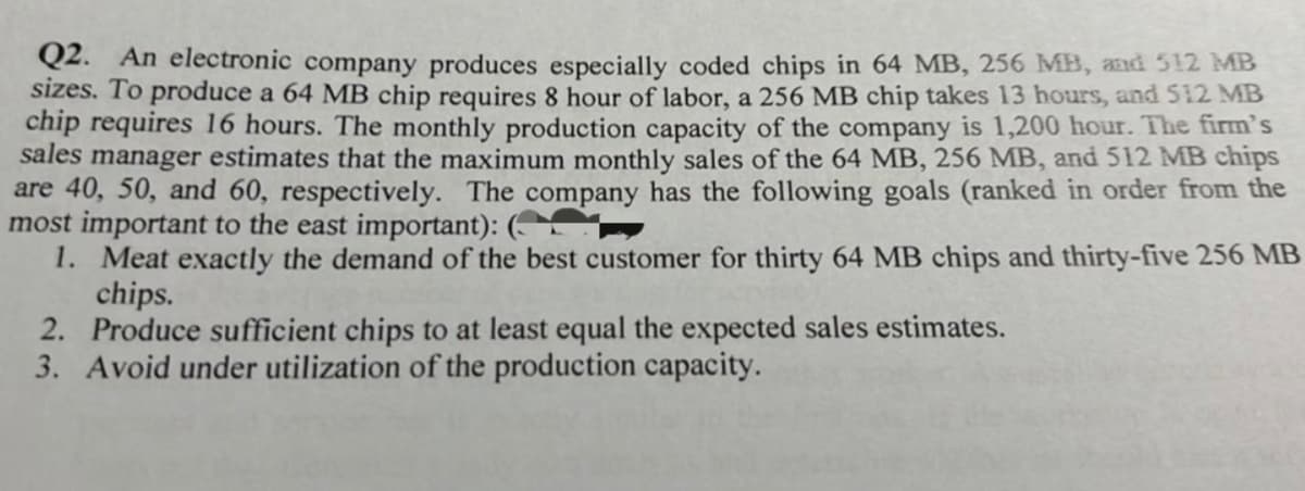 Q2. An electronic company produces especially coded chips in 64 MB, 256 MB, and 512 MB
sizes. To produce a 64 MB chip requires 8 hour of labor, a 256 MB chip takes 13 hours, and 512 MB
chip requires 16 hours. The monthly production capacity of the company is 1,200 hour. The firm's
sales manager estimates that the maximum monthly sales of the 64 MB, 256 MB, and 512 MB chips
are 40, 50, and 60, respectively. The company has the following goals (ranked in order from the
most important to the east important):
1. Meat exactly the demand of the best customer for thirty 64 MB chips and thirty-five 256 MB
chips.
2. Produce sufficient chips to at least equal the expected sales estimates.
3. Avoid under utilization of the production capacity.
