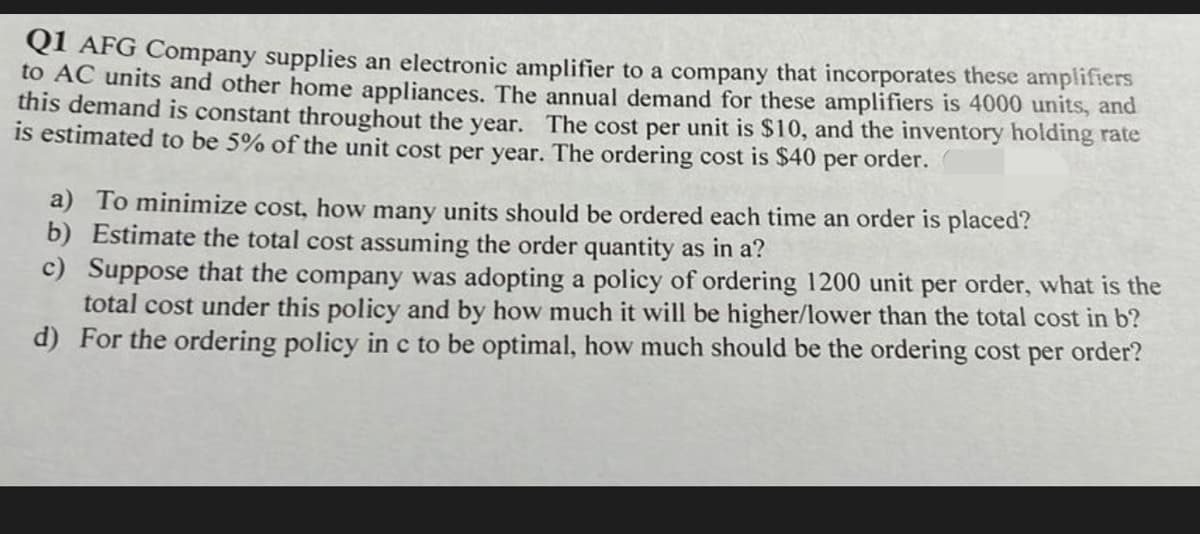 OI AFG Company supplies an electronic amplifier to a company that incorporates these amplifiers
to AC units and other home appliances. The annual demand for these amplifiers is 4000 units, and
this demand is constant throughout the year. The cost per unit is $10, and the inventory holding rate
is estimated to be 5% of the unit cost per year. The ordering cost is $40 per order.
a) To minimize cost, how many units should be ordered each time an order is placed?
b) Estimate the total cost assuming the order quantity as in a?
c) Suppose that the company was adopting a policy of ordering 1200 unit per order, what is the
total cost under this policy and by how much it will be higher/lower than the total cost in b?
d) For the ordering policy in c to be optimal, how much should be the ordering cost per order?
