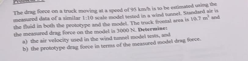 The drag force on a truck moving at a speed of 95 km/h is to be estimated using the
measured data of a similar 1:10 scale model tested in a wind tunnel, Standard air is
the fluid in both the prototype and the model, The truck frontal area is 10.7 m and
the measured drag force on the model is 3000 N. Determine:
a) the air velocity used in the wind tunnel model tests, and
b) the prototype drag force in terms of the measured model drag force.
