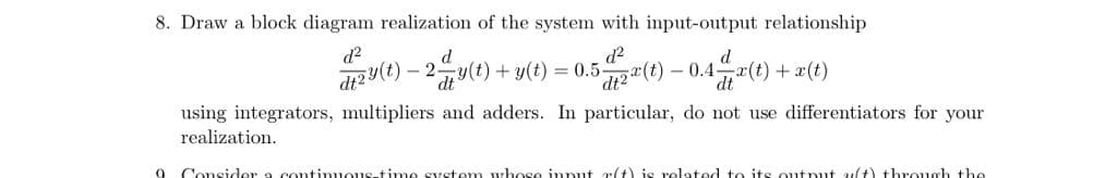 8. Draw a block diagram realization of the system with input-output relationship
d?
d
d2
d
- 2y(t) + y(t) = 0.5(t) – 0.4,"(t)
dt
dt
+x(t)
dt2
using integrators, multipliers and adders. In particular, do not use differentiators for your
realization.
Consider a continuous-time system wyhose innut 7:(t) is related to its output 4(t) through the
