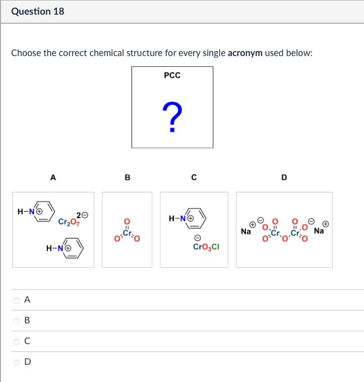 >>
A
B
C
D
Question 18
Choose the correct chemical structure for every single acronym used below:
PCC
H-N→
?
A
B
с
D
20
Cr₂07
H-NO
O=
H-N→
CrO3Cl
Na
Na