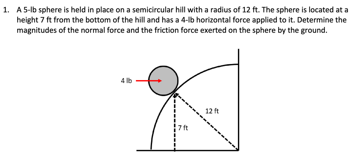 1. A 5-lb sphere is held in place on a semicircular hill with a radius of 12 ft. The sphere is located at a
height 7 ft from the bottom of the hill and has a 4-lb horizontal force applied to it. Determine the
magnitudes of the normal force and the friction force exerted on the sphere by the ground.
4 lb
7 ft
12 ft