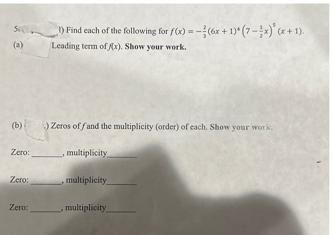 5.
(b)
Zero:
Zero:
Zero:
1) Find each of the following for f(x) = -²(6x + 1)4 (7-½x)³ (x + 1).
Leading term of f(x). Show your work.
.) Zeros off and the multiplicity (order) of each. Show your work.
multiplicity
multiplicity_
, multiplicity_
