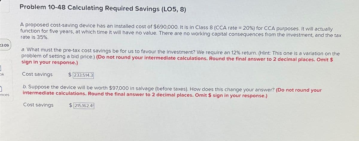 23:09
ok
ences
Problem 10-48 Calculating Required Savings (LO5, 8)
A proposed cost-saving device has an installed cost of $690,000. It is in Class 8 (CCA rate = 20%) for CCA purposes. It will actually
function for five years, at which time it will have no value. There are no working capital consequences from the investment, and the tax
rate is 35%.
a. What must the pre-tax cost savings be for us to favour the investment? We require an 12% return. (Hint: This one is a variation on the
problem of setting a bid price.) (Do not round your intermediate calculations. Round the final answer to 2 decimal places. Omit $
sign in your response.)
Cost savings
$ 233,514.3
b. Suppose the device will be worth $97,000 in salvage (before taxes). How does this change your answer? (Do not round your
intermediate calculations. Round the final answer to 2 decimal places. Omit $ sign in your response.)
Cost savings
$215,162.4