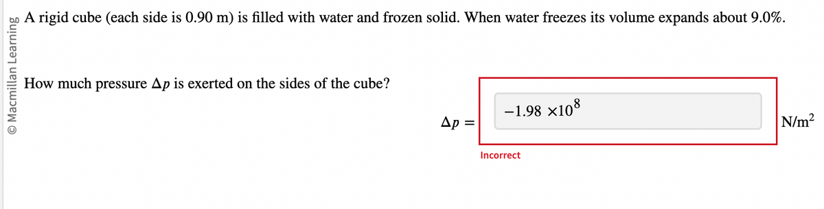 O Macmillan Learning
A rigid cube (each side is 0.90 m) is filled with water and frozen solid. When water freezes its volume expands about 9.0%.
How much pressure Ap is exerted on the sides of the cube?
Ap=
-1.98 ×108
Incorrect
N/m²
