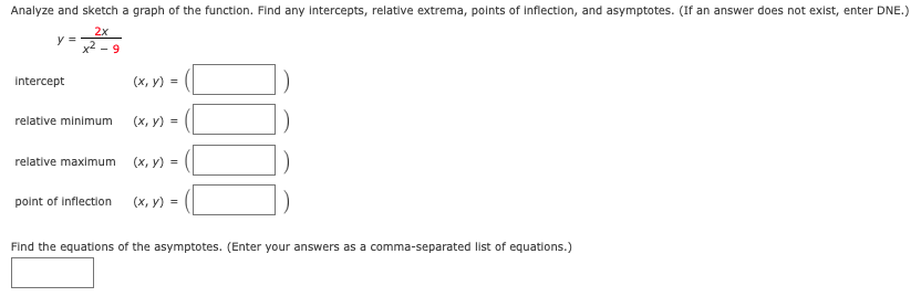 Analyze and sketch a graph of the function. Find any intercepts, relative extrema, points of inflection, and asymptotes. (If an answer does not exist, enter DNE.)
2x
y =
x2 - 9
Intercept
(х, у) %3D
relative minimum
(х, у) %3D
relative maximum
(х, у)
point of Inflection
(х, у) %3
Find the equations of the asymptotes. (Enter your answers as a comma-separated list of equations.)
