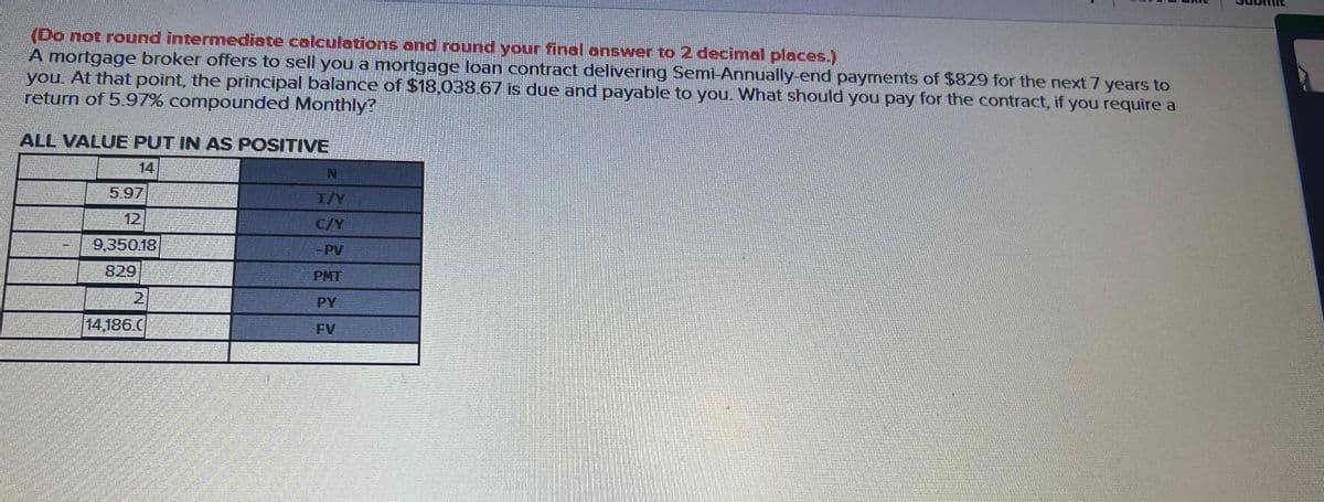 (Do not round intermediate calculations and round your final answer to 2 decimal places.)
A mortgage broker offers to sell you a mortgage loan contract delivering Semi-Annually-end payments of $829 for the next 7 years to
you. At that point, the principal balance of $18,038.67 is due and payable to you. What should you pay for the contract, if you require a
return of 5.97% compounded Monthly?
ALL VALUE PUT IN AS POSITIVE
5.97
12
9,350.18
829
2
14,186.C
N
I/Y
C/Y
PMT