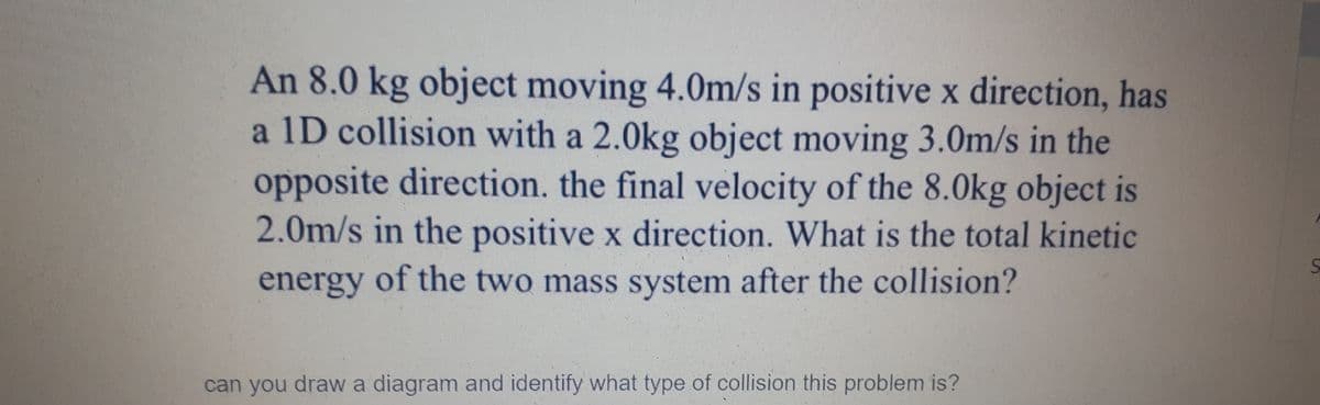 An 8.0 kg object moving 4.0m/s in positive x direction, has
a 1D collision with a 2.0kg object moving 3.0m/s in the
opposite direction. the final velocity of the 8.0kg object is
2.0m/s in the positive x direction. What is the total kinetic
energy of the two mass system after the collision?
can you drawa diagram and identify what type of collision this problem is?
