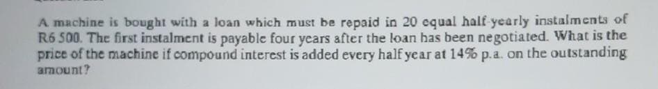 A machine is bought with a loan which must be repaid in 20 equal half-yearly instalments of
R6 500. The first instalment is payable four years after the loan has been negotiated. What is the
price of the machine if compound interest is added every half year at 14% p.a. on the outstanding
amount?