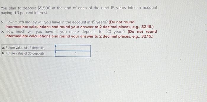 You plan to deposit $5,500 at the end of each of the next 15 years into an account
paying 11.3 percent interest.
a. How much money will you have in the account in 15 years? (Do not round
intermediate calculations and round your answer to 2 decimal places, e.g., 32.16.)
b. How much will you have if you make deposits for 30 years? (Do not round
intermediate calculations and round your answer to 2 decimal places, e.g., 32.16.)
a. Future value of 15 deposits
b. Future value of 30 deposits