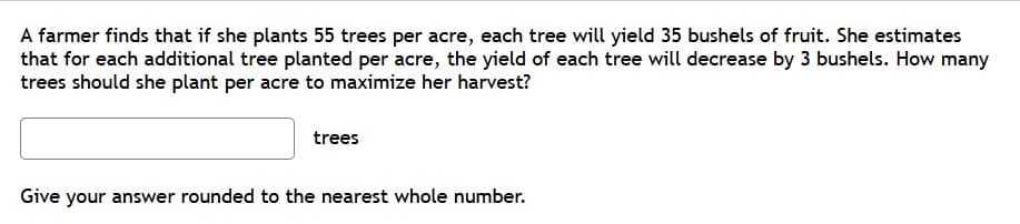 A farmer finds that if she plants 55 trees per acre, each tree will yield 35 bushels of fruit. She estimates
that for each additional tree planted per acre, the yield of each tree will decrease by 3 bushels. How many
trees should she plant per acre to maximize her harvest?
trees
Give your answer rounded to the nearest whole number.
