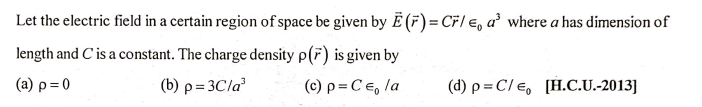 Let the electric field in a certain region of space be given by E (F)= CF/ €, a² where a has dimension of
length and C' is a constant. The charge density p(F) is given by
(a) p=0
(b) p = 3Cla
(c) p = C €, la
(d) p = C/e, [H.C.U.-2013]
