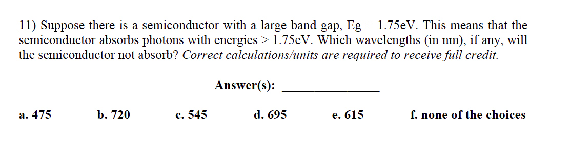 11) Suppose there is a semiconductor with a large band gap, Eg
semiconductor absorbs photons with energies > 1.75EV. Which wavelengths (in nm), if any, will
the semiconductor not absorb? Correct calculations/units are required to receive full credit.
= 1.75eV. This means that the
Answer(s):
а. 475
b. 720
с. 545
d. 695
е. 615
f. none of the choices
