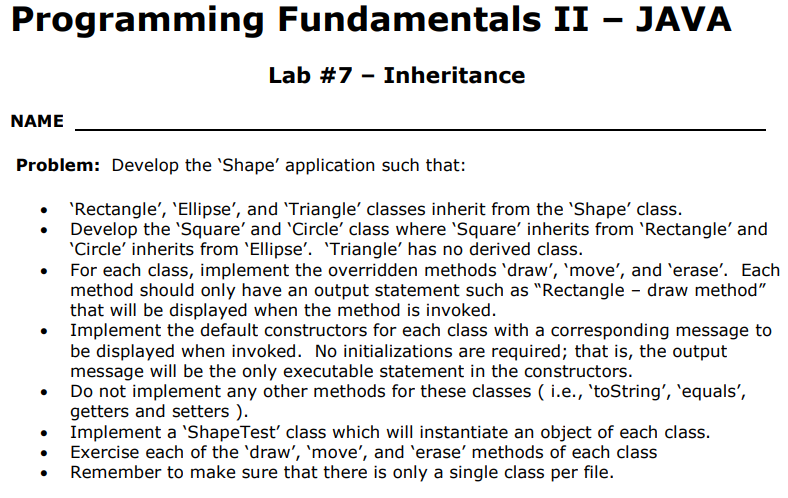 Programming Fundamentals II JAVA
Lab #7-Inheritance
NAME
Problem: Develop the 'Shape' application such that:
'Rectangle', 'Ellipse', and 'Triangle' classes inherit from the 'Shape' class
Develop the 'Square' and 'Circle' class where 'Square' inherits from 'Rectangle' and
Circle' inherits from Ellipse'. 'Triangle' has no derived class.
For each class, implement the overridden methods 'draw', 'move', and 'erase'. Each
method should only have an output statement such as "Rectangle draw method"
that will be displayed when the method is invoked
Implement the default constructors for each class with a corresponding message to
be displayed when invoked. No initializations are required; that is, the output
message will be the only executable statement in the constructors
Do not implement any other methods for these classes ( i.e., 'toString', 'equals',
getters and setters )
Implement a 'ShapeTest' class which will instantiate an object of each class
. Exercise each of the 'draw', 'move', and 'erase' methods of each class
Remember to make sure that there is only a single class per file.
