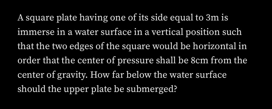 A square plate having one of its side equal to 3m is
immerse in a water surface in a vertical position such
that the two edges of the square would be horizontal in
order that the center of pressure shall be 8cm from the
center of gravity. How far below the water surface
should the upper plate be submerged?