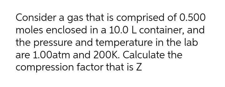 Consider a gas that is comprised of 0.500
moles enclosed in a 10.0 L container, and
the pressure and temperature in the lab
are 1.00atm and 200K. Calculate the
compression factor that is Z

