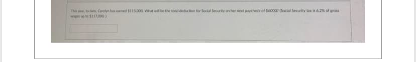 This year, to date, Carolyn has earned $115.000 What will be the total deduction for Social Security on her next paycheck of $6000? (Social Security tax is 6.2% of gross
wape up to $117,000)