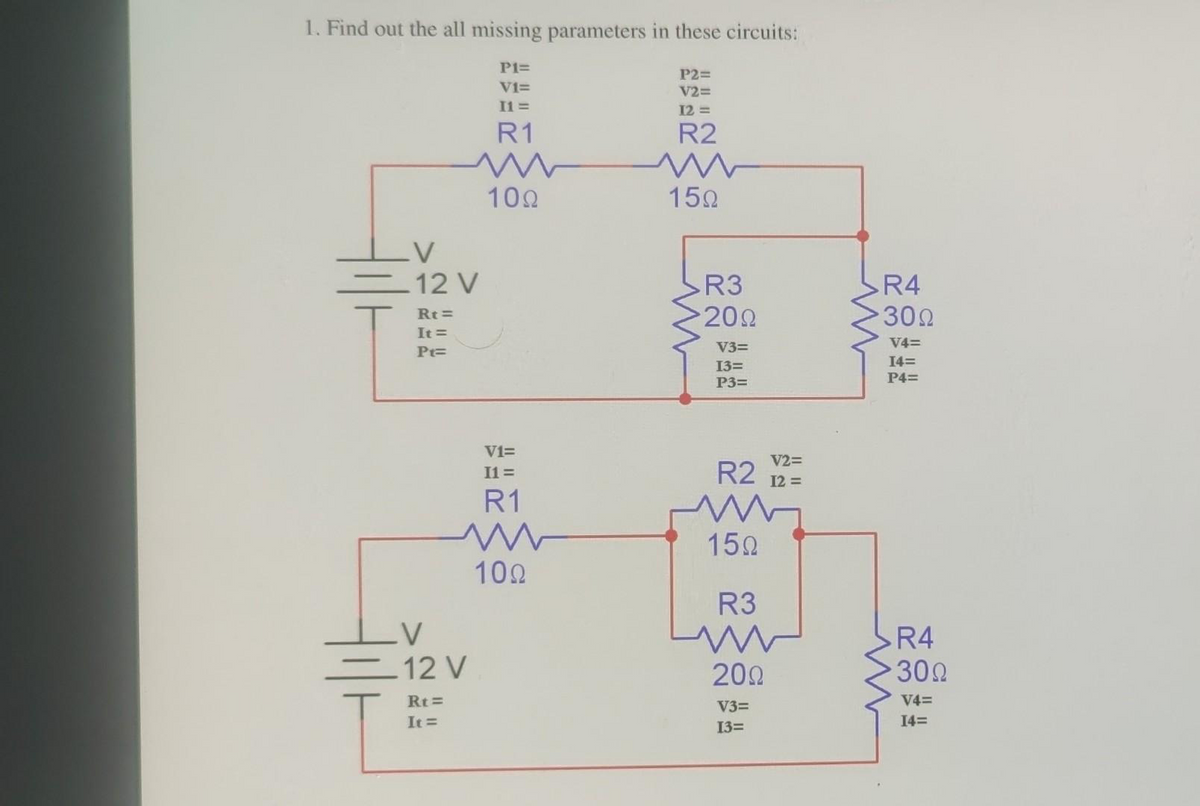 1. Find out the all missing parameters in these circuits:
V
12 V
Rt=
It =
Pt=
V
12 V
Rt=
It =
P1=
V1=
I1=
R1
100
V1=
I1=
R1
100
P2=
V2=
12 =
R2
m
15Ω
R3
200
V3=
13=
P3=
V2=
12 =
R2
www
150
R3
200
V3=
13=
R4
30Ω
V4=
I4=
P4=
R4
30Ω
V4=
14=