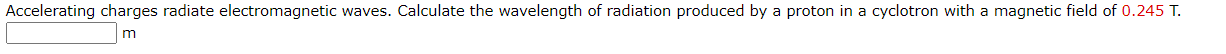 Accelerating charges radiate electromagnetic waves. Calculate the wavelength of radiation produced by a proton in a cyclotron with a magnetic field of 0.245 T.
m
