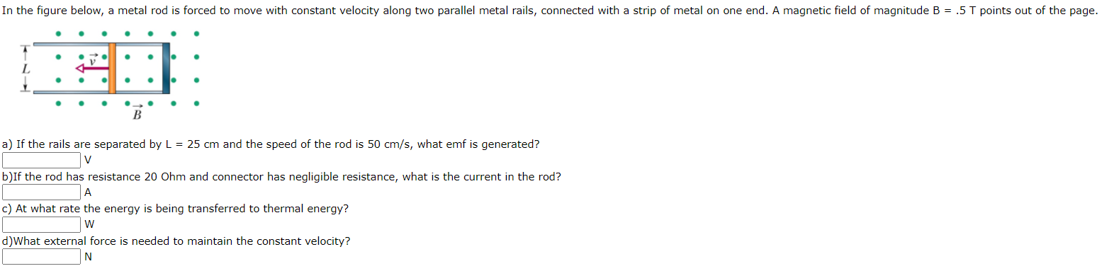 In the figure below, a metal rod is forced to move with constant velocity along two parallel metal rails, connected with a strip of metal on one end. A magnetic field of magnitude B = .5 T points out of the page.
L
B
a) If the rails are separated by L = 25 cm and the speed of the rod is 50 cm/s, what emf is generated?
b)If the rod has resistance 20 Ohm and connector has negligible resistance, what is the current in the rod?
A
c) At what rate the energy is being transferred to thermal energy?
d)What external force is needed to maintain the constant velocity?
