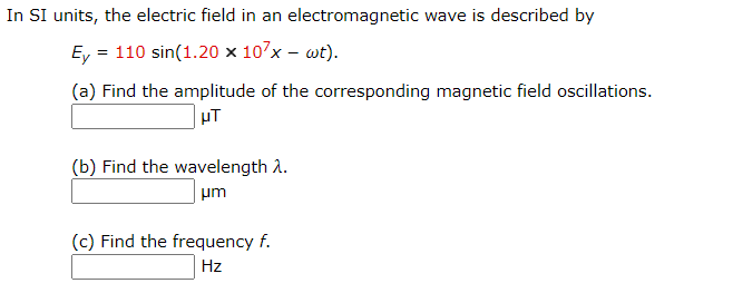 In SI units, the electric field in an electromagnetic wave is described by
Ey = 110 sin(1.20 × 107x – wt).
(a) Find the amplitude of the corresponding magnetic field oscillations.
| µT
(b) Find the wavelength A.
um
(c) Find the frequency f.
Hz
