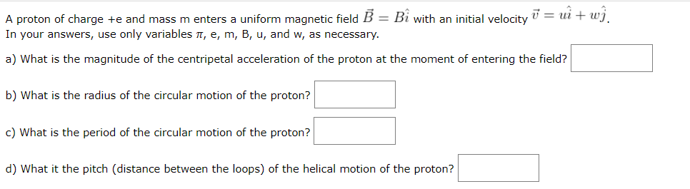A proton of charge +e and mass m enters a uniform magnetic field B = Bi with an initial velocity = ui + wj.
In your answers, use only variables , e, m, B, u, and w, as necessary.
%3D
a) What is the magnitude of the centripetal acceleration of the proton at the moment of entering the field?
b) What is the radius of the circular motion of the proton?
c) What is the period of the circular motion of the proton?
d) What it the pitch (distance between the loops) of the helical motion of the proton?
