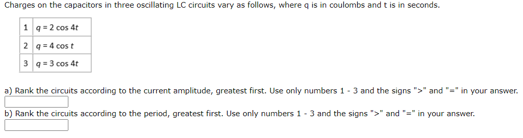 Charges on the capacitors in three oscillating LC circuits vary as follows, where q is in coulombs and t is in seconds.
1 q = 2 cos 4t
2 q = 4 cos t
3 q = 3 cos 4t
a) Rank the circuits according to the current amplitude, greatest first. Use only numbers 1 - 3 and the signs ">" and "=" in your answer.
b) Rank the circuits according to the period, greatest first. Use only numbers 1 - 3 and the signs ">" and "=" in your answer.
