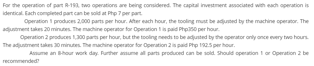 For the operation of part R-193, two operations are being considered. The capital investment associated with each operation is
identical. Each completed part can be sold at Php 7 per part.
Operation 1 produces 2,000 parts per hour. After each hour, the tooling must be adjusted by the machine operator. The
adjustment takes 20 minutes. The machine operator for Operation 1 is paid Php350 per hour.
Operation 2 produces 1,300 parts per hour, but the tooling needs to be adjusted by the operator only once every two hours.
The adjustment takes 30 minutes. The machine operator for Operation 2 is paid Php 192.5 per hour.
Assume an 8-hour work day. Further assume all parts produced can be sold. Should operation 1 or Operation 2 be
recommended?
