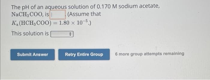 The pH of an aqueous solution of 0.170 M sodium acetate,
NaCH3COO, is | (Assume that
K₁ (HCH3COO) = 1.80 x 10-5.)
This solution is
Submit Answer
Retry Entire Group 6 more group attempts remaining
