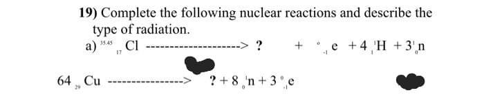 19) Complete the following nuclear reactions and describe the
type of radiation.
35.45
a) CI
+ 4 H +3'n
17
64 Cu
29
?
? + 8 'n + 3% e
0