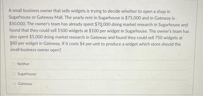 A small business owner that sells widgets is trying to decide whether to open a shop in
Sugarhouse or Gateway Mall. The yearly rent in Sugarhouse is $75,000 and in Gateway is
$50,000. The owner's team has already spent $70,000 doing market research in Sugarhouse and
found that they could sell 1500 widgets at $100 per widget in Sugarhouse. The owner's team has
also spent $5,000 doing market research in Gateway and found they could sell 750 widgets at
$80 per widget in Gateway. If it costs $4 per unit to produce a widget which store should the
small business owner open?
Neither
Sugarhouse
Gateway